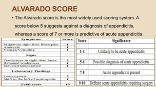 ALVARADO SCORE
• The Alvarado score is the most widely used scoring system. A
score below 5 suggests against a diagnosis of appendicitis,
whereas a score of 7 or more is predictive of acute appendicitis
 