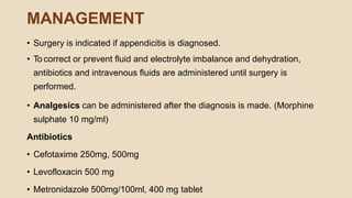 MANAGEMENT
• Surgery is indicated if appendicitis is diagnosed.
• To correct or prevent ﬂuid and electrolyte imbalance and dehydration,
antibiotics and intravenous ﬂuids are administered until surgery is
performed.
• Analgesics can be administered after the diagnosis is made. (Morphine
sulphate 10 mg/ml)
Antibiotics
• Cefotaxime 250mg, 500mg
• Levofloxacin 500 mg
• Metronidazole 500mg/100ml, 400 mg tablet
 