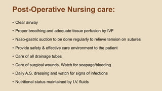 Post-Operative Nursing care:
• Clear airway
• Proper breathing and adequate tissue perfusion by IVF
• Naso-gastric suction to be done regularly to relieve tension on sutures
• Provide safety & effective care environment to the patient
• Care of all drainage tubes
• Care of surgical wounds. Watch for soapage/bleeding
• Daily A.S. dressing and watch for signs of infections
• Nutritional status maintained by I.V. fluids
 