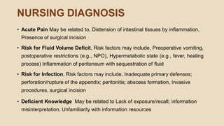 NURSING DIAGNOSIS
• Acute Pain May be related to, Distension of intestinal tissues by inflammation,
Presence of surgical incision
• Risk for Fluid Volume Deficit, Risk factors may include, Preoperative vomiting,
postoperative restrictions (e.g., NPO), Hypermetabolic state (e.g., fever, healing
process) Inflammation of peritoneum with sequestration of fluid
• Risk for Infection, Risk factors may include, Inadequate primary defenses;
perforation/rupture of the appendix; peritonitis; abscess formation, Invasive
procedures, surgical incision
• Deficient Knowledge May be related to Lack of exposure/recall; information
misinterpretation, Unfamiliarity with information resources
 