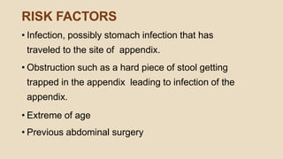 RISK FACTORS
• Infection, possibly stomach infection that has
traveled to the site of appendix.
• Obstruction such as a hard piece of stool getting
trapped in the appendix leading to infection of the
appendix.
• Extreme of age
• Previous abdominal surgery
 