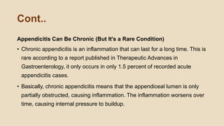 Cont..
Appendicitis Can Be Chronic (But It's a Rare Condition)
• Chronic appendicitis is an inflammation that can last for a long time. This is
rare according to a report published in Therapeutic Advances in
Gastroenterology, it only occurs in only 1.5 percent of recorded acute
appendicitis cases.
• Basically, chronic appendicitis means that the appendiceal lumen is only
partially obstructed, causing inflammation. The inflammation worsens over
time, causing internal pressure to buildup.
 