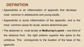 DEFINITION
• Appendicitis is an inflammation of appendix that develops
most common in adolescents and young adults.
• Appendicitis is acute inflammation of the appendix, and is the
most common cause for acute, severe abdominal pain.
• The abdomen is most tender at McBurney’s point – one third of
the distance from the right anterior superior iliac spine to the
umbilicus. This corresponds to the location of the base of the
appendix
 