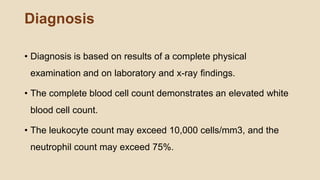 Diagnosis
• Diagnosis is based on results of a complete physical
examination and on laboratory and x-ray ﬁndings.
• The complete blood cell count demonstrates an elevated white
blood cell count.
• The leukocyte count may exceed 10,000 cells/mm3, and the
neutrophil count may exceed 75%.
 
