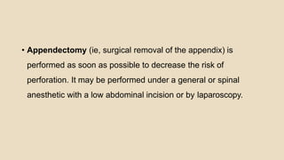 • Appendectomy (ie, surgical removal of the appendix) is
performed as soon as possible to decrease the risk of
perforation. It may be performed under a general or spinal
anesthetic with a low abdominal incision or by laparoscopy.
 