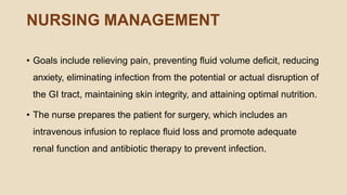 NURSING MANAGEMENT
• Goals include relieving pain, preventing ﬂuid volume deﬁcit, reducing
anxiety, eliminating infection from the potential or actual disruption of
the GI tract, maintaining skin integrity, and attaining optimal nutrition.
• The nurse prepares the patient for surgery, which includes an
intravenous infusion to replace ﬂuid loss and promote adequate
renal function and antibiotic therapy to prevent infection.
 