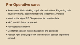 Pre-Operative care:
• Assessment History taking physical examinations, Regarding pain,
nausea vomiting, abdominal rebound tenderness,Anorexia
• Monitor vital signs B.P., Temperature for baseline data
• NPO and I.V. Fluids be started
• Naso-gastric aspiration
• Monitor for signs of ruptured appendix and peritonitis
• Position right-side lying or low to semi fowler position to promote
comfort.
 