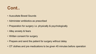 Cont..
• Auscultate Bowel Sounds
• Administer antibiotics as prescribed
• Preparation for surgery i.e. physically & psychologically
• Alley anxiety & fears
• Written consent for surgery
• Prepare and send the patient for surgery without delay
• OT clothes and pre medications to be given 45 minutes before operation
 