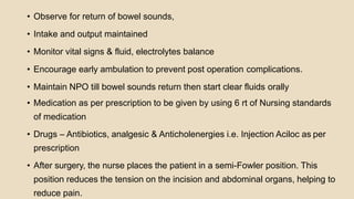• Observe for return of bowel sounds,
• Intake and output maintained
• Monitor vital signs & fluid, electrolytes balance
• Encourage early ambulation to prevent post operation complications.
• Maintain NPO till bowel sounds return then start clear fluids orally
• Medication as per prescription to be given by using 6 rt of Nursing standards
of medication
• Drugs – Antibiotics, analgesic & Anticholenergies i.e. Injection Aciloc as per
prescription
• After surgery, the nurse places the patient in a semi-Fowler position. This
position reduces the tension on the incision and abdominal organs, helping to
reduce pain.
 