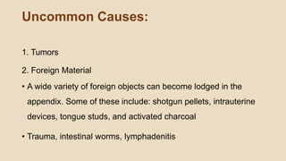 Uncommon Causes:
1. Tumors
2. Foreign Material
• A wide variety of foreign objects can become lodged in the
appendix. Some of these include: shotgun pellets, intrauterine
devices, tongue studs, and activated charcoal
• Trauma, intestinal worms, lymphadenitis
 