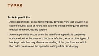 TYPES
Acute Appendicitis:
• Acute appendicitis, as its name implies, develops very fast, usually in a
span of several days or hours. It is easier to detect and requires prompt
medical treatment, usually surgery.
• Acute appendicitis occurs when the vermiform appendix is completely
obstructed, either because of a bacterial infection, feces or other types of
blockage. Infection may also cause swelling of the lymph nodes, which
then adds pressure on the appendix, cutting off its blood supply.
 