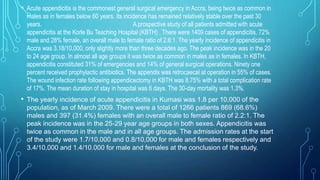 • Acute appendicitis is the commonest general surgical emergency in Accra, being twice as common in
males as in females below 60 years. Its incidence has remained relatively stable over the past 30
years. A prospective study of all patients admitted with acute
appendicitis at the Korle Bu Teaching Hospital (KBTH) . There were 1409 cases of appendicitis, 72%
male and 28% female, an overall male to female ratio of 2.6:1. The yearly incidence of appendicitis in
Accra was 3.18/10,000, only slightly more than three decades ago. The peak incidence was in the 20
to 24 age group. In almost all age groups it was twice as common in males as in females. In KBTH,
appendicitis constituted 31% of emergencies and 14% of general surgical operations. Ninety one
percent received prophylactic antibiotics. The appendix was retrocaecal at operation in 55% of cases.
The wound infection rate following appendicectomy in KBTH was 8.75% with a total complication rate
of 17%. The mean duration of stay in hospital was 6 days. The 30-day mortality was 1.3%.
• The yearly incidence of acute appendicitis in Kumasi was 1.8 per 10,000 of the
population, as of March 2009. There were a total of 1266 patients 869 (68.6%)
males and 397 (31.4%) females with an overall male to female ratio of 2.2:1. The
peak incidence was in the 25-29 year age groups in both sexes. Appendicitis was
twice as common in the male and in all age groups. The admission rates at the start
of the study were 1.7/10,000 and 0.8/10,000 for male and females respectively and
3.4/10,000 and 1.4/10.000 for male and females at the conclusion of the study.
 