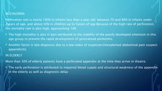 IN CHILDREN
Perforation rate is nearly 100% in infants less than a year old; between 70 and 80% in infants under
2years of age, and above 50% in children up to 5years of age.Because of the high rate of perforation,
the mortality rate is also high, approaching 10%
• The high mortality is also in part attributed to the inability of the poorly developed omentum in this
age group to prevent the rapid development of generalized peritonitis.
• Another factor is late diagnosis due to a low index of suspicion.Unexplained abdominal pain suspect
appendicitis
IN ELDERLY
More than 30% of elderly patients have a perforated appendix at the time they arrive in theatre.
• The early perforation is attributed to impaired blood supply and structural weakness of the appendix
in the elderly as well as diagnostic delay
 