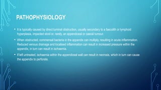 PATHOPHYSIOLOGY
• It is typically caused by direct luminal obstruction, usually secondary to a faecolith or lymphoid
hyperplasia, impacted stool or, rarely, an appendiceal or caecal tumour.
• When obstructed, commensal bacteria in the appendix can multiply, resulting in acute inflammation.
Reduced venous drainage and localised inflammation can result in increased pressure within the
appendix, in turn can result in ischaemia.
• If left untreated, ischaemia within the appendiceal wall can result in necrosis, which in turn can cause
the appendix to perforate.
 