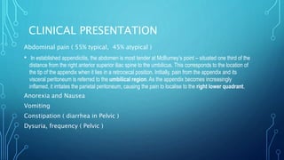 CLINICAL PRESENTATION
Abdominal pain ( 55% typical, 45% atypical )
• In established appendicitis, the abdomen is most tender at McBurney’s point – situated one third of the
distance from the right anterior superior iliac spine to the umbilicus. This corresponds to the location of
the tip of the appendix when it lies in a retrocecal position. Initially, pain from the appendix and its
visceral peritoneum is referred to the umbilical region. As the appendix becomes increasingly
inflamed, it irritates the parietal peritoneum, causing the pain to localise to the right lower quadrant.
Anorexia and Nausea
Vomiting
Constipation ( diarrhea in Pelvic )
Dysuria, frequency ( Pelvic )
 