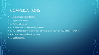 COMPLICATIONS
• 1. Generalized peritonitis
• 2. Appendix mass
• 3. Pelvic abscess
• 4. Subhepatic/subphrenic abscess
• 5. Pylephlebitis(inflammation of the portal vein or any of its branches)
• 6.Acute intestinal obstruction
• 7. Septicaemia
 