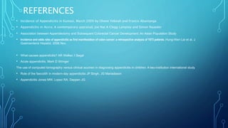 REFERENCES
• Incidence of Appendicitis in Kumasi, March 2009 by Ohene Yeboah and Francis Abantanga
• Appendicitis in Accra; A contemporary appraisal, Joe Nat A Clegg Lamptey and Simon Naaeder
• Association between Appendectomy and Subsequent Colorectal Cancer Development: An Asian Population Study
• Incidence and odds ratio of appendicitis as first manifestation of colon cancer: a retrospective analysis of 1873 patients .Hung-Wen Lai et al. J
Gastroenterol Hepatol. 2006 Nov.
• What causes appendicitis? AR Walker, I Segal
• Acute appendicitis. Mark D Stringer
The use of computed tomography versus clinical acumen in diagnosing appendicitis in children: A two-institution international study
• Role of the faecolith in modern-day appendicitis JP Singh, JG Mariadason
• Appendicitis Jones MW, Lopez RA, Deppen JG.
 
