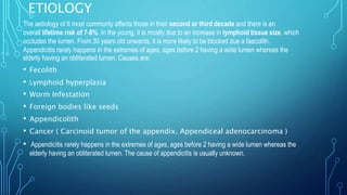 ETIOLOGY
The aetiology of It most commonly affects those in their second or third decade and there is an
overall lifetime risk of 7-8%. In the young, it is mostly due to an increase in lymphoid tissue size, which
occludes the lumen. From 30 years old onwards, it is more likely to be blocked due a faecolith.
Appendicitis rarely happens in the extremes of ages, ages before 2 having a wide lumen whereas the
elderly having an obliterated lumen. Causes are;
• Fecolith
• Lymphoid hyperplasia
• Worm Infestation
• Foreign bodies like seeds
• Appendicolith
• Cancer ( Carcinoid tumor of the appendix, Appendiceal adenocarcinoma )
• Appendicitis rarely happens in the extremes of ages, ages before 2 having a wide lumen whereas the
elderly having an obliterated lumen. The cause of appendicitis is usually unknown.
 