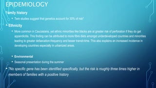 EPIDEMIOLOGY
Family history
• Twin studies suggest that genetics account for 30% of risk*
• Ethnicity
• More common in Caucasians, yet ethnic minorities like blacks are at greater risk of perforation if they do get
appendicitis. This finding can be attributed to more fibre diets amongst underdeveloped countries and minorities
leading to greater defaecation-frequency and lesser transit-time. This also explains an increased incidence in
developing countries especially in urbanized areas.
• Environmental
• Seasonal presentation during the summer
• *No specific gene has been identified specifically, but the risk is roughly three times higher in
members of families with a positive history
 