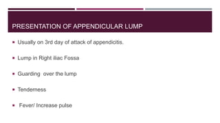 PRESENTATION OF APPENDICULAR LUMP
 Usually on 3rd day of attack of appendicitis.
 Lump in Right iliac Fossa
 Guarding over the lump
 Tenderness
 Fever/ Increase pulse
 