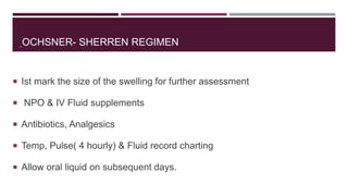 OCHSNER- SHERREN REGIMEN
 Ist mark the size of the swelling for further assessment
 NPO & IV Fluid supplements
 Antibiotics, Analgesics
 Temp, Pulse( 4 hourly) & Fluid record charting
 Allow oral liquid on subsequent days.
 