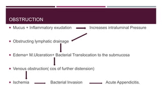OBSTRUCTION
 Mucus + Inflammatory exudation Increases intraluminal Pressure
 Obstructing lymphatic drainage
 Edema+ M.Ulceration+ Bacterial Translocation to the submucosa
 Venous obstruction( cos of further distension)
 Ischemia Bacterial Invasion Acute Appendicitis.
 