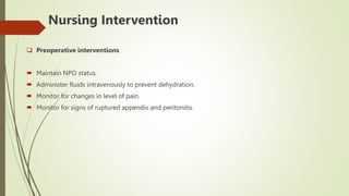Nursing Intervention
 Preoperative interventions
 Maintain NPO status.
 Administer fluids intravenously to prevent dehydration.
 Monitor for changes in level of pain.
 Monitor for signs of ruptured appendix and peritonitis.
 