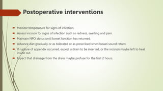  Postoperative interventions
 Monitor temperature for signs of infection.
 Assess incision for signs of infection such as redness, swelling and pain.
 Maintain NPO status until bowel function has returned.
 Advance diet gradually or as tolerated or as prescribed when bowel sound return.
 If rupture of appendix occurred, expect a drain to be inserted, or the incision maybe left to heal
inside out.
 Expect that drainage from the drain maybe profuse for the first 2 hours.
 