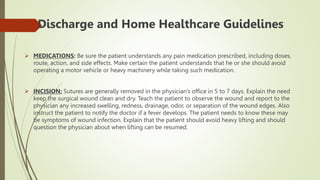 Discharge and Home Healthcare Guidelines
 MEDICATIONS: Be sure the patient understands any pain medication prescribed, including doses,
route, action, and side effects. Make certain the patient understands that he or she should avoid
operating a motor vehicle or heavy machinery while taking such medication.
 INCISION: Sutures are generally removed in the physician’s office in 5 to 7 days. Explain the need
keep the surgical wound clean and dry. Teach the patient to observe the wound and report to the
physician any increased swelling, redness, drainage, odor, or separation of the wound edges. Also
instruct the patient to notify the doctor if a fever develops. The patient needs to know these may
be symptoms of wound infection. Explain that the patient should avoid heavy lifting and should
question the physician about when lifting can be resumed.
 