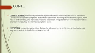 CONT…
 COMPLICATIONS: Instruct the patient that a possible complication of appendicitis is peritonitis.
Discuss with the patient symptoms that indicate peritonitis, including sharp abdominal pains, fever,
nausea and vomiting, and increased pulse and respiration. The patient must know to seek medical
attention immediately should these symptoms occur.
 NUTRITION: Instruct the patient that diet can be advanced to her or his normal food pattern as
long as no gastrointestinal distress is experienced.
 