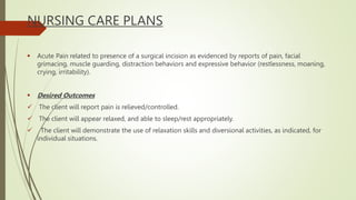 NURSING CARE PLANS
 Acute Pain related to presence of a surgical incision as evidenced by reports of pain, facial
grimacing, muscle guarding, distraction behaviors and expressive behavior (restlessness, moaning,
crying, irritability).
 Desired Outcomes
 The client will report pain is relieved/controlled.
 The client will appear relaxed, and able to sleep/rest appropriately.
 The client will demonstrate the use of relaxation skills and diversional activities, as indicated, for
individual situations.
 