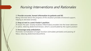 Nursing Interventions and Rationales
1. Provide accurate, honest information to patients and SO.
Being informed about the progress of the situation provides emotional support,
helping to decrease anxiety.
2. Keep at rest in a semi-Fowler’s position.
To lessen the pain. Gravity localizes inflammatory exudate into the lower abdomen
or pelvis, relieving abdominal tension, which is accentuated by the supine position
3. Encourage early ambulation.
Promotes normalization of organ function (stimulates peristalsis and passing of
flatus, reducing abdominal discomfort).
 