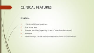 CLINICAL FEATURES
Symptoms
1. Pain in right lower quadrant.
2. Low grade fever.
3. Nausea, vomiting (especially incase of intestinal obstruction)
4. Anorexia
5. Occasionally it can be accompanied with diarrhea or constipation.
 