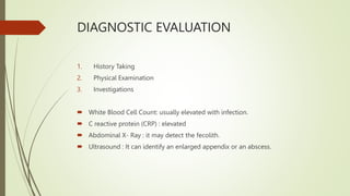 DIAGNOSTIC EVALUATION
1. History Taking
2. Physical Examination
3. Investigations
 White Blood Cell Count: usually elevated with infection.
 C reactive protein (CRP) : elevated
 Abdominal X- Ray : it may detect the fecolith.
 Ultrasound : It can identify an enlarged appendix or an abscess.
 