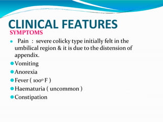 CLINICAL FEATURES
SYMPTOMS
⚫ Pain : severe colicky type initially felt in the
umbilical region & it is due to the distension of
appendix.
⚫Vomiting
⚫Anorexia
⚫Fever ( 1000 F )
⚫Haematuria ( uncommon )
⚫Constipation
 