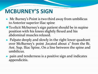 MCBURNEY’S SIGN
⚫ Mc Burney’s Point is two third away from umbilicus
to Anterior superior iliac spine
⚫To elicit Mcburney’s sign patient should be in supine
position with his knees slightly flexed and his
abdominal muscles relaxed.
⚫ Palpate deeply and slowly in the right lower quadrant
over McBurney’s point ,located about 2” from the Rt.
Ant. Sup. Iliac Spine, On a line between the spine and
umbilicus.
⚫ pain and tenderness is a positive sign and indicates
appendicitis.
 