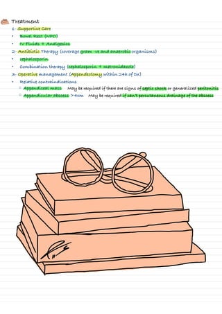 Treatment
1- Supportive Care
• Bowel Rest (NPO)
• IV Fluids + Analgesics
2- Antibiotic Therapy (coverage gram -ve and anaerobic organisms)
• cephalosporin
• Combination therapy (cephalosporin + metronidazole)
3- Operative management (Appendectomy within 24h of Dx)
• Relative contraindications
◦ Appendiceal mass
◦ Appendicular abscess >4cm
May be required if there are signs of septic shock or generalized peritonitis
May be required if can’t percutaneous drainage of the abscess
-
I
↑↑
-
I
-
-
1
⑤=
I
↳
---
↓
 