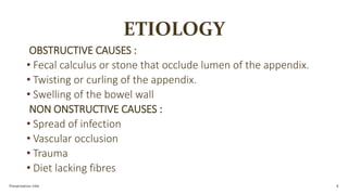 ETIOLOGY
OBSTRUCTIVE CAUSES :
• Fecal calculus or stone that occlude lumen of the appendix.
• Twisting or curling of the appendix.
• Swelling of the bowel wall
NON ONSTRUCTIVE CAUSES :
• Spread of infection
• Vascular occlusion
• Trauma
• Diet lacking fibres
Presentation title 4
 