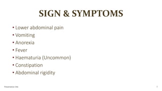 SIGN & SYMPTOMS
• Lower abdominal pain
• Vomiting
• Anorexia
• Fever
• Haematuria (Uncommon)
• Constipation
• Abdominal rigidity
Presentation title 7
 