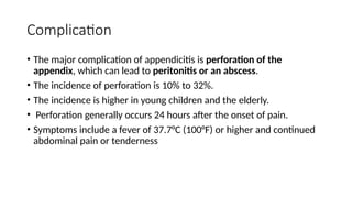 Complication
• The major complication of appendicitis is perforation of the
appendix, which can lead to peritonitis or an abscess.
• The incidence of perforation is 10% to 32%.
• The incidence is higher in young children and the elderly.
• Perforation generally occurs 24 hours after the onset of pain.
• Symptoms include a fever of 37.7°C (100°F) or higher and continued
abdominal pain or tenderness
 