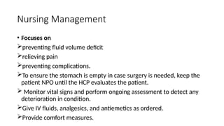 Nursing Management
• Focuses on
preventing fluid volume deficit
relieving pain
preventing complications.
To ensure the stomach is empty in case surgery is needed, keep the
patient NPO until the HCP evaluates the patient.
 Monitor vital signs and perform ongoing assessment to detect any
deterioration in condition.
Give IV fluids, analgesics, and antiemetics as ordered.
Provide comfort measures.
 