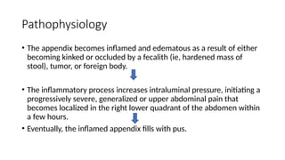 Pathophysiology
• The appendix becomes inflamed and edematous as a result of either
becoming kinked or occluded by a fecalith (ie, hardened mass of
stool), tumor, or foreign body.
• The inflammatory process increases intraluminal pressure, initiating a
progressively severe, generalized or upper abdominal pain that
becomes localized in the right lower quadrant of the abdomen within
a few hours.
• Eventually, the inflamed appendix fills with pus.
 