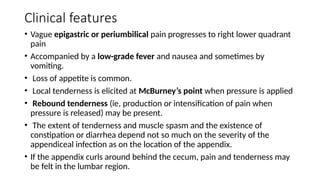 Clinical features
• Vague epigastric or periumbilical pain progresses to right lower quadrant
pain
• Accompanied by a low-grade fever and nausea and sometimes by
vomiting.
• Loss of appetite is common.
• Local tenderness is elicited at McBurney’s point when pressure is applied
• Rebound tenderness (ie, production or intensification of pain when
pressure is released) may be present.
• The extent of tenderness and muscle spasm and the existence of
constipation or diarrhea depend not so much on the severity of the
appendiceal infection as on the location of the appendix.
• If the appendix curls around behind the cecum, pain and tenderness may
be felt in the lumbar region.
 