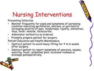 Nursing Interventions
Preventing Infection
• Monitor frequently for signs and symptoms of worsening
condition indicating perforation, abscess, or peritonitis:
increasing severity of pain, tenderness, rigidity, distention,
ileus, fever, malaise, tachycardia.
• Administer antibiotics as ordered.
• Promptly prepare patient for surgery.
Patient Education and Health Maintenance
• Instruct patient to avoid heavy lifting for 4 to 6 weeks
after surgery.
• Instruct patient to report symptoms of anorexia, nausea,
vomiting, fever, abdominal pain, incisional redness or
drainage postoperatively.
 