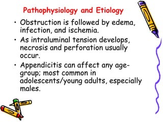 Pathophysiology and Etiology
• Obstruction is followed by edema,
infection, and ischemia.
• As intraluminal tension develops,
necrosis and perforation usually
occur.
• Appendicitis can affect any age-
group; most common in
adolescents/young adults, especially
males.
 