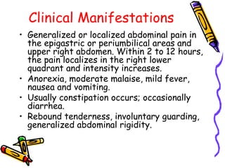 Clinical Manifestations
• Generalized or localized abdominal pain in
the epigastric or periumbilical areas and
upper right abdomen. Within 2 to 12 hours,
the pain localizes in the right lower
quadrant and intensity increases.
• Anorexia, moderate malaise, mild fever,
nausea and vomiting.
• Usually constipation occurs; occasionally
diarrhea.
• Rebound tenderness, involuntary guarding,
generalized abdominal rigidity.
 