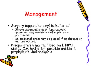 Management
• Surgery (appendectomy) is indicated.
– Simple appendectomy or laparoscopic
appendectomy in absence of rupture or
peritonitis.
– An incisional drain may be placed if an abscess or
rupture occurs.
• Preoperatively maintain bed rest, NPO
status, I.V. hydration, possible antibiotic
prophylaxis, and analgesia.
 