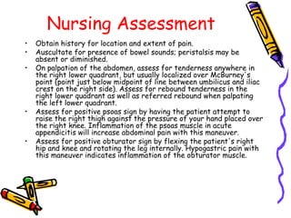 Nursing Assessment
• Obtain history for location and extent of pain.
• Auscultate for presence of bowel sounds; peristalsis may be
absent or diminished.
• On palpation of the abdomen, assess for tenderness anywhere in
the right lower quadrant, but usually localized over McBurney's
point (point just below midpoint of line between umbilicus and iliac
crest on the right side). Assess for rebound tenderness in the
right lower quadrant as well as referred rebound when palpating
the left lower quadrant.
• Assess for positive psoas sign by having the patient attempt to
raise the right thigh against the pressure of your hand placed over
the right knee. Inflammation of the psoas muscle in acute
appendicitis will increase abdominal pain with this maneuver.
• Assess for positive obturator sign by flexing the patient's right
hip and knee and rotating the leg internally. Hypogastric pain with
this maneuver indicates inflammation of the obturator muscle.
 