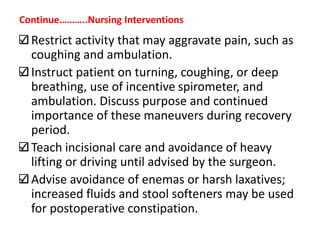 Restrict activity that may aggravate pain, such as
coughing and ambulation.
Instruct patient on turning, coughing, or deep
breathing, use of incentive spirometer, and
ambulation. Discuss purpose and continued
importance of these maneuvers during recovery
period.
Teach incisional care and avoidance of heavy
lifting or driving until advised by the surgeon.
Advise avoidance of enemas or harsh laxatives;
increased fluids and stool softeners may be used
for postoperative constipation.
Continue………..Nursing Interventions
 
