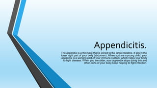 Appendicitis.
The appendix is a thin tube that is joined to the large intestine. It sits in the
lower right part of your belly (abdomen). When you are a young child, your
appendix is a working part of your immune system, which helps your body
to fight disease. When you are older, your appendix stops doing this and
other parts of your body keep helping to fight infection.
 
